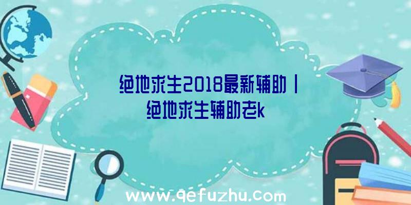 「绝地求生2018最新辅助」|绝地求生辅助老k